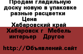 Продам гладильную доску новую в упаковке разные расцветки › Цена ­ 1 090 - Хабаровский край, Хабаровск г. Мебель, интерьер » Другое   